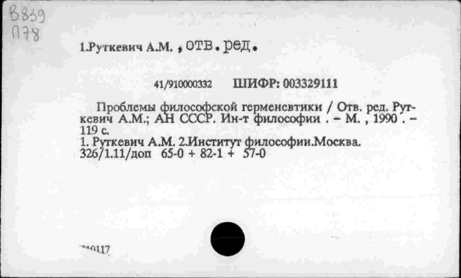 ﻿6Й5
1 .Руткевич А.М. * ОТВ. рвД
41/910000332 ШИФР: 003329111
Проблемы философской герменевтики / Отв. ред. Руткевич А.М.; АН СССР. Ин-т философии . - М. , 1990 . -119 с.
1. Руткевич А.М. 2.Институт философии.Москва.
326/1.11/доп 65-0 + 82-1 + 57-0
-,'|Ц7